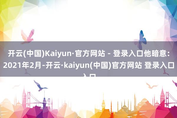 开云(中国)Kaiyun·官方网站 - 登录入口他暗意：2021年2月-开云·kaiyun(中国)官方网站 登录入口