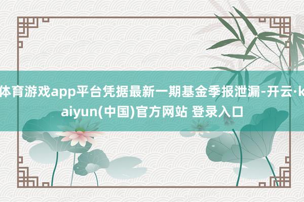 体育游戏app平台凭据最新一期基金季报泄漏-开云·kaiyun(中国)官方网站 登录入口