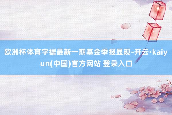 欧洲杯体育字据最新一期基金季报显现-开云·kaiyun(中国)官方网站 登录入口
