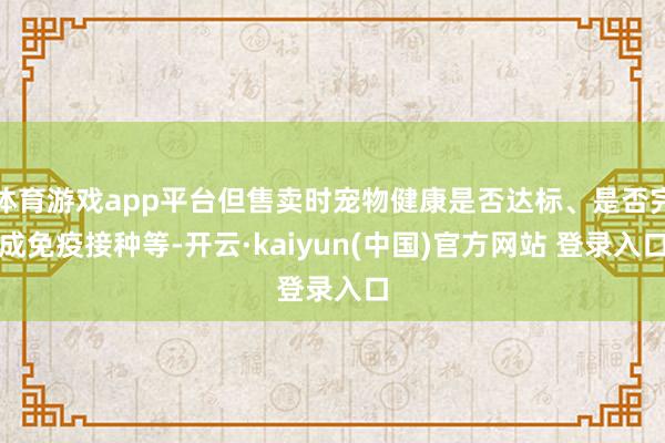 体育游戏app平台但售卖时宠物健康是否达标、是否完成免疫接种等-开云·kaiyun(中国)官方网站 登录入口