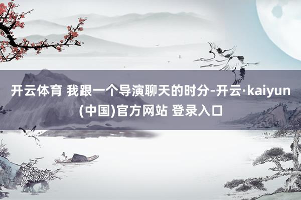 开云体育 我跟一个导演聊天的时分-开云·kaiyun(中国)官方网站 登录入口