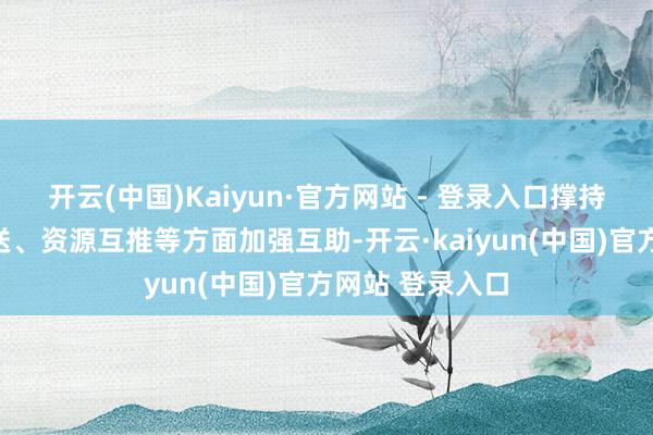 开云(中国)Kaiyun·官方网站 - 登录入口撑持各地在旅客互送、资源互推等方面加强互助-开云·kaiyun(中国)官方网站 登录入口