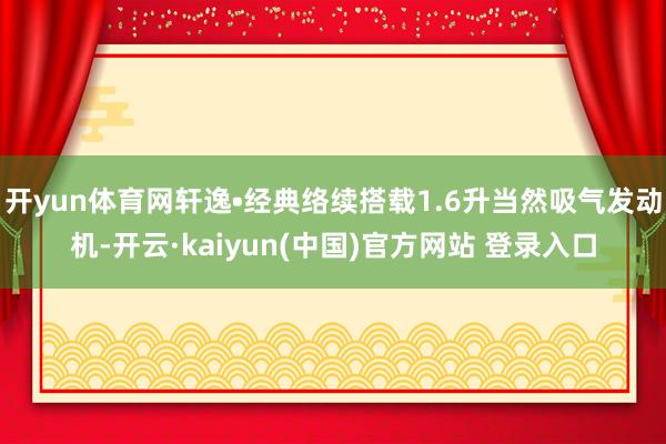开yun体育网轩逸•经典络续搭载1.6升当然吸气发动机-开云·kaiyun(中国)官方网站 登录入口