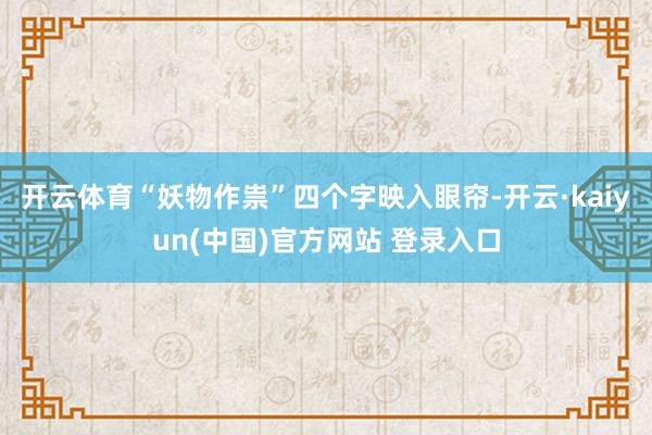 开云体育“妖物作祟”四个字映入眼帘-开云·kaiyun(中国)官方网站 登录入口