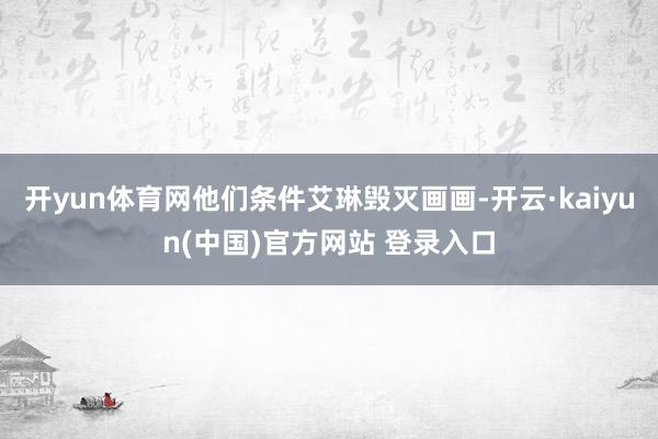 开yun体育网他们条件艾琳毁灭画画-开云·kaiyun(中国)官方网站 登录入口