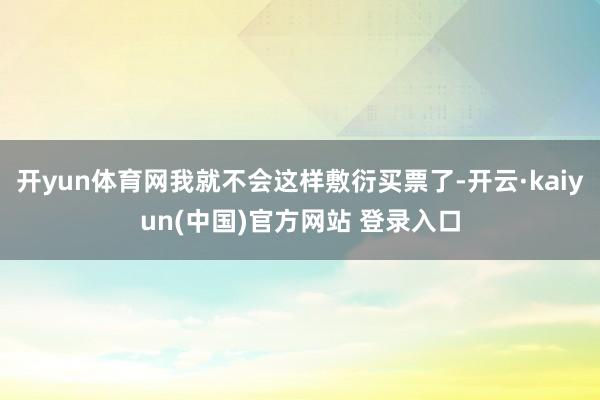 开yun体育网我就不会这样敷衍买票了-开云·kaiyun(中国)官方网站 登录入口