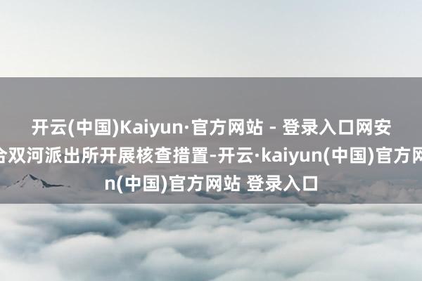 开云(中国)Kaiyun·官方网站 - 登录入口网安大队立即连合双河派出所开展核查措置-开云·kaiyun(中国)官方网站 登录入口