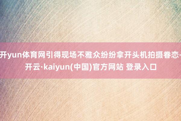 开yun体育网引得现场不雅众纷纷拿开头机拍摄眷恋-开云·kaiyun(中国)官方网站 登录入口