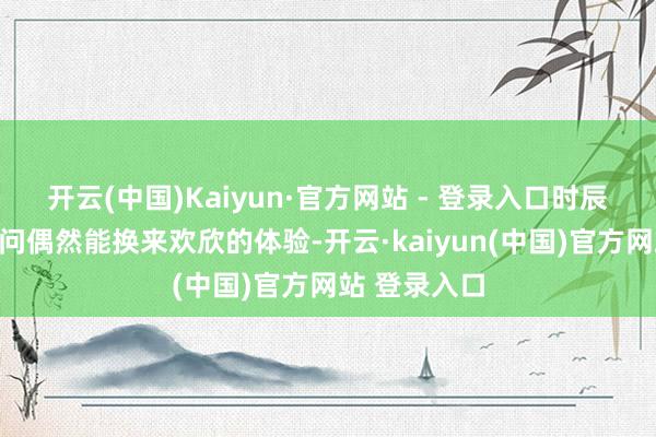 开云(中国)Kaiyun·官方网站 - 登录入口时辰与财富的过问偶然能换来欢欣的体验-开云·kaiyun(中国)官方网站 登录入口