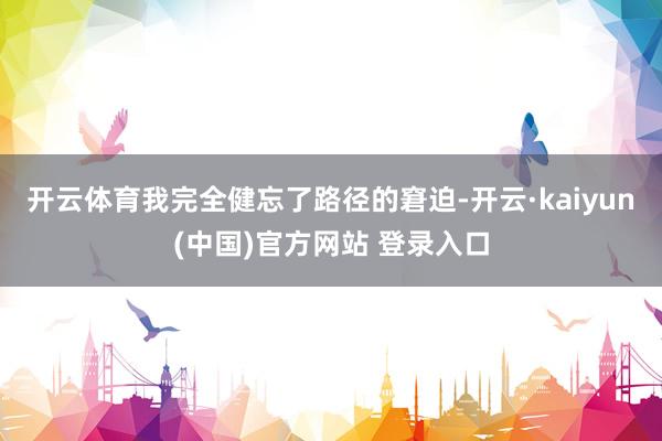 开云体育我完全健忘了路径的窘迫-开云·kaiyun(中国)官方网站 登录入口