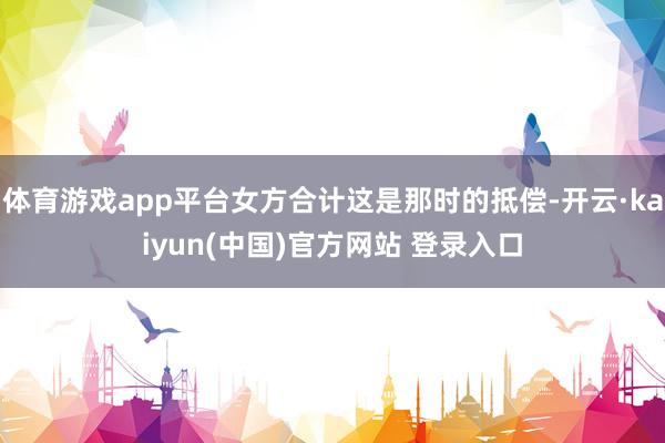 体育游戏app平台女方合计这是那时的抵偿-开云·kaiyun(中国)官方网站 登录入口