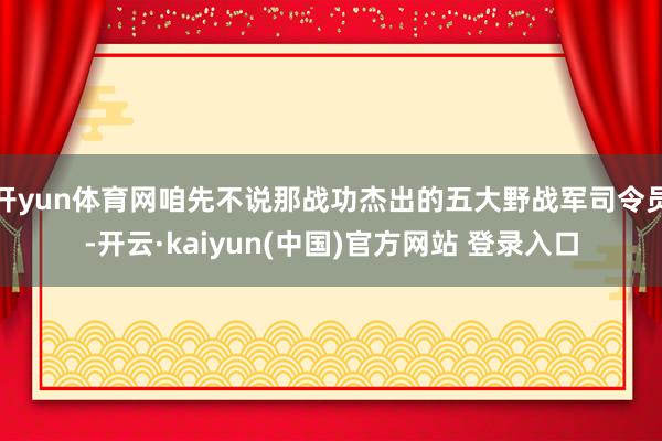 开yun体育网咱先不说那战功杰出的五大野战军司令员-开云·kaiyun(中国)官方网站 登录入口