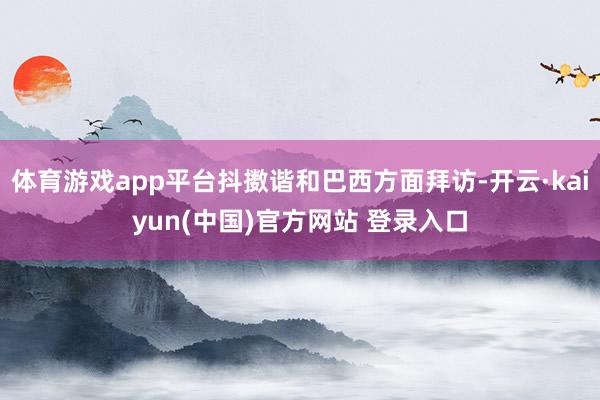 体育游戏app平台抖擞谐和巴西方面拜访-开云·kaiyun(中国)官方网站 登录入口