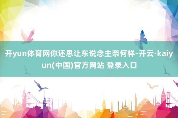 开yun体育网你还思让东说念主奈何样-开云·kaiyun(中国)官方网站 登录入口