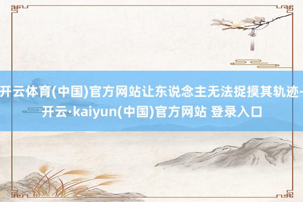 开云体育(中国)官方网站让东说念主无法捉摸其轨迹-开云·kaiyun(中国)官方网站 登录入口