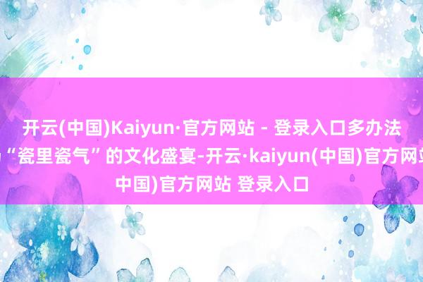 开云(中国)Kaiyun·官方网站 - 登录入口多办法感受了一场“瓷里瓷气”的文化盛宴-开云·kaiyun(中国)官方网站 登录入口