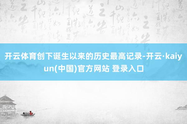 开云体育创下诞生以来的历史最高记录-开云·kaiyun(中国)官方网站 登录入口