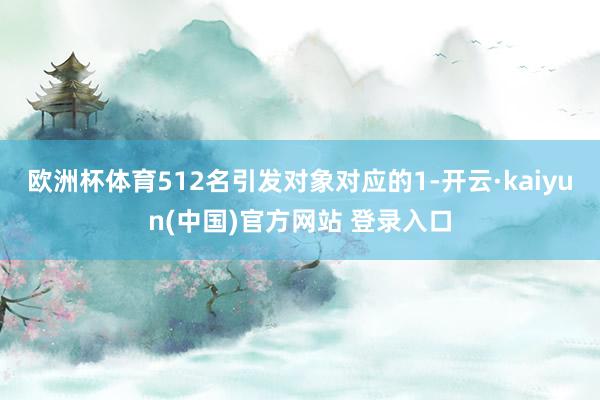 欧洲杯体育512名引发对象对应的1-开云·kaiyun(中国)官方网站 登录入口
