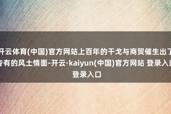 开云体育(中国)官方网站上百年的干戈与商贸催生出了专有的风土情面-开云·kaiyun(中国)官方网站 登录入口