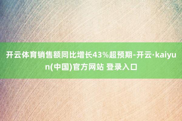 开云体育销售额同比增长43%超预期-开云·kaiyun(中国)官方网站 登录入口