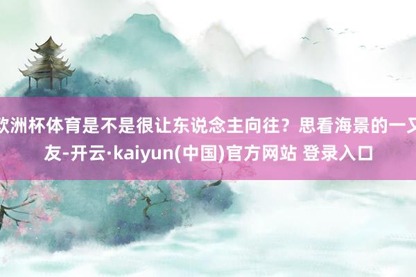 欧洲杯体育是不是很让东说念主向往？思看海景的一又友-开云·kaiyun(中国)官方网站 登录入口