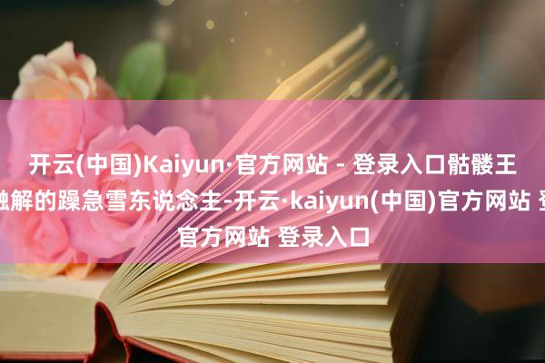 开云(中国)Kaiyun·官方网站 - 登录入口骷髅王活像半融解的躁急雪东说念主-开云·kaiyun(中国)官方网站 登录入口