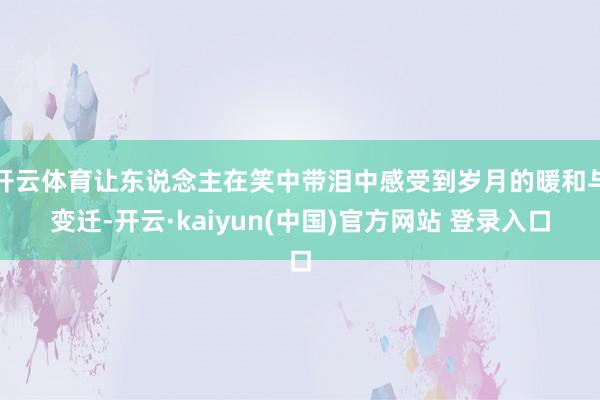 开云体育让东说念主在笑中带泪中感受到岁月的暖和与变迁-开云·kaiyun(中国)官方网站 登录入口
