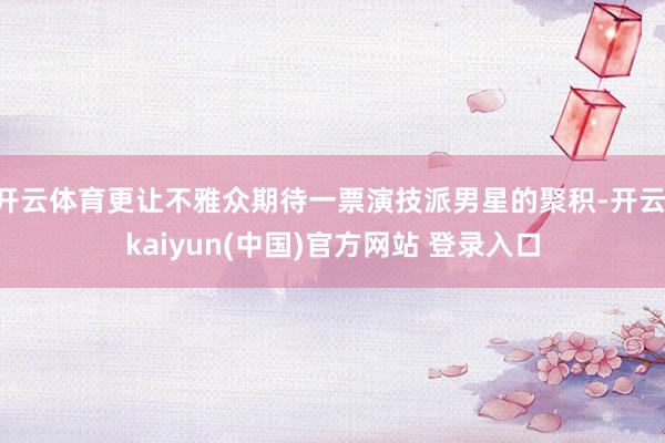 开云体育更让不雅众期待一票演技派男星的聚积-开云·kaiyun(中国)官方网站 登录入口