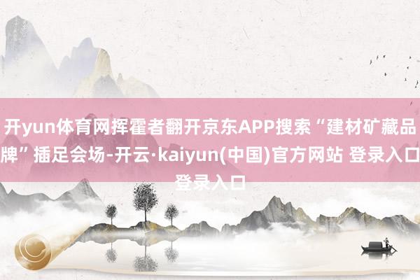 开yun体育网挥霍者翻开京东APP搜索“建材矿藏品牌”插足会场-开云·kaiyun(中国)官方网站 登录入口