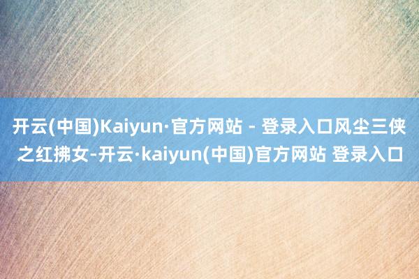开云(中国)Kaiyun·官方网站 - 登录入口风尘三侠之红拂女-开云·kaiyun(中国)官方网站 登录入口