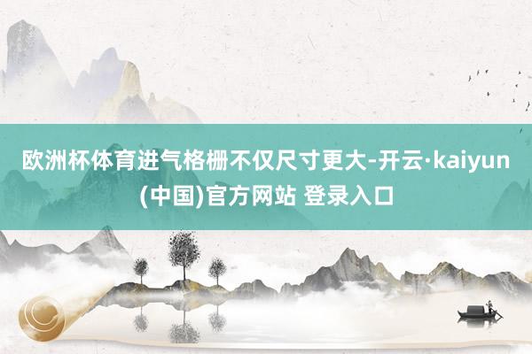 欧洲杯体育进气格栅不仅尺寸更大-开云·kaiyun(中国)官方网站 登录入口