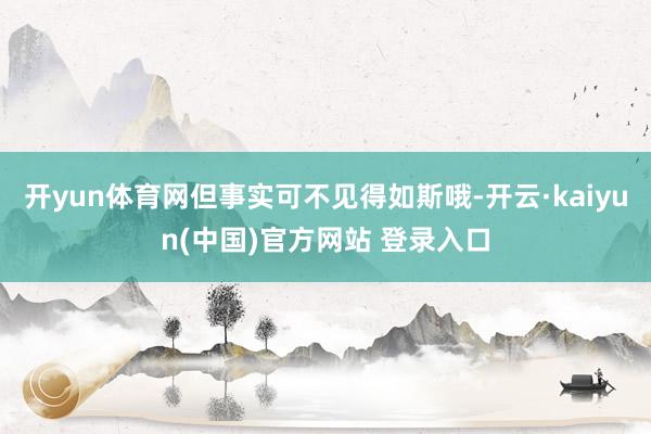 开yun体育网但事实可不见得如斯哦-开云·kaiyun(中国)官方网站 登录入口