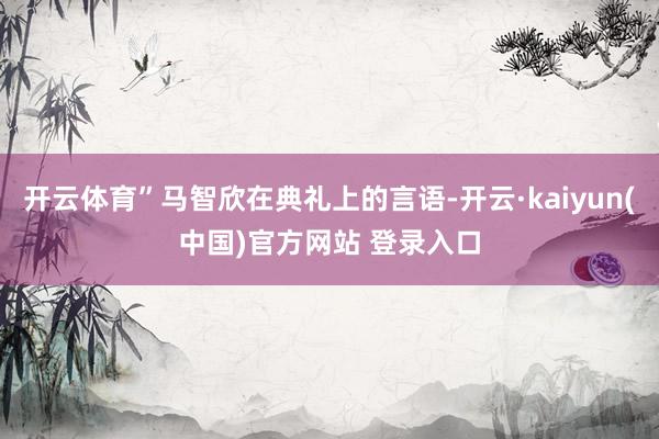 开云体育”马智欣在典礼上的言语-开云·kaiyun(中国)官方网站 登录入口