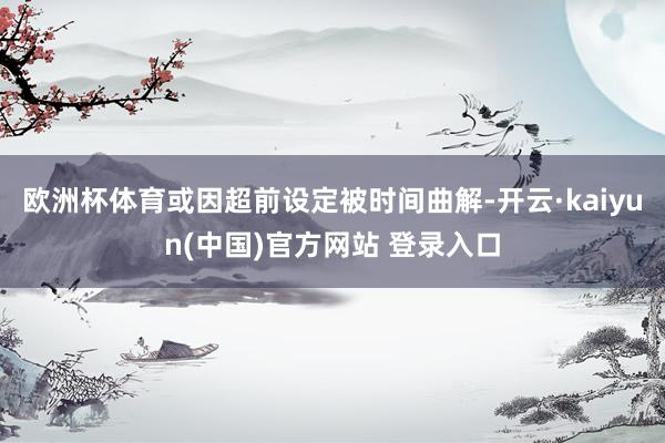 欧洲杯体育或因超前设定被时间曲解-开云·kaiyun(中国)官方网站 登录入口