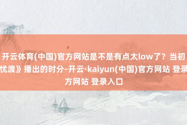 开云体育(中国)官方网站是不是有点太low了？当初《无忧渡》播出的时分-开云·kaiyun(中国)官方网站 登录入口