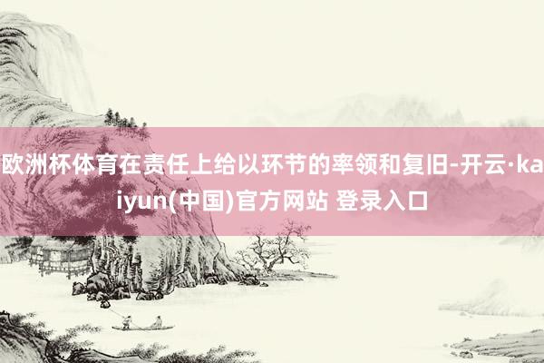 欧洲杯体育在责任上给以环节的率领和复旧-开云·kaiyun(中国)官方网站 登录入口