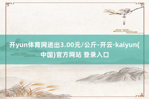开yun体育网进出3.00元/公斤-开云·kaiyun(中国)官方网站 登录入口