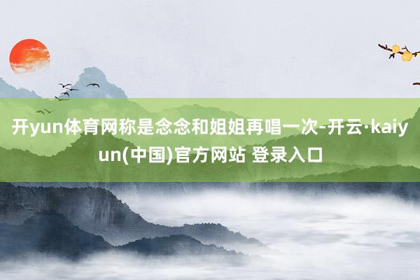 开yun体育网称是念念和姐姐再唱一次-开云·kaiyun(中国)官方网站 登录入口