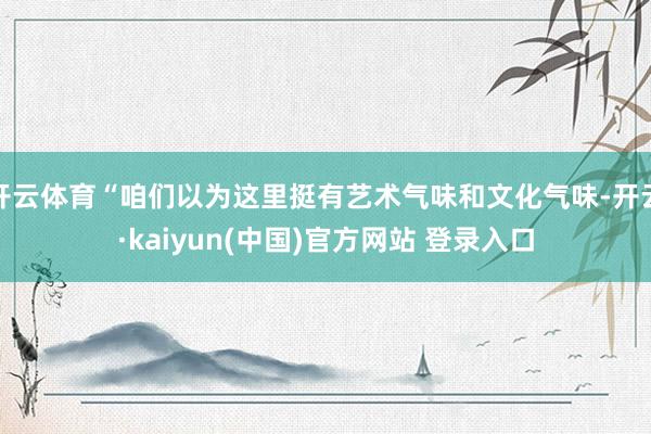 开云体育“咱们以为这里挺有艺术气味和文化气味-开云·kaiyun(中国)官方网站 登录入口