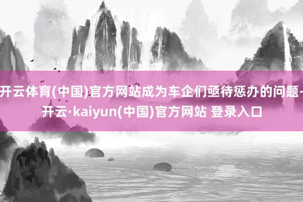 开云体育(中国)官方网站成为车企们亟待惩办的问题-开云·kaiyun(中国)官方网站 登录入口