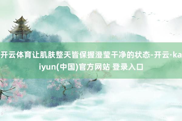 开云体育让肌肤整天皆保握澄莹干净的状态-开云·kaiyun(中国)官方网站 登录入口