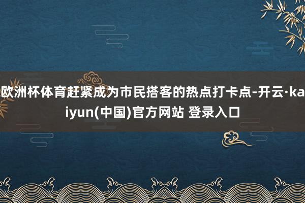 欧洲杯体育赶紧成为市民搭客的热点打卡点-开云·kaiyun(中国)官方网站 登录入口