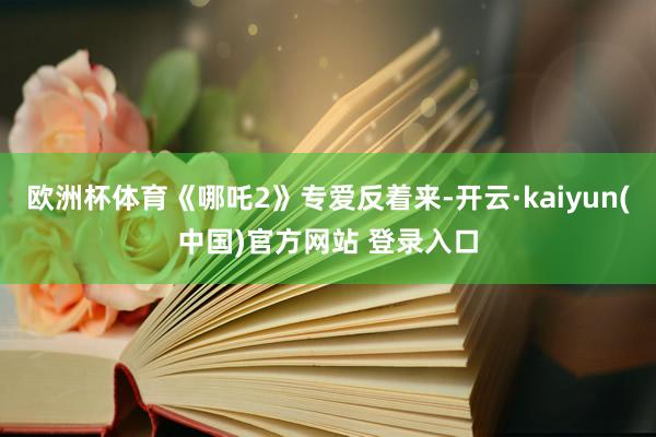 欧洲杯体育《哪吒2》专爱反着来-开云·kaiyun(中国)官方网站 登录入口