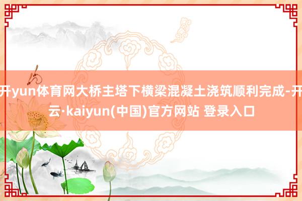 开yun体育网大桥主塔下横梁混凝土浇筑顺利完成-开云·kaiyun(中国)官方网站 登录入口