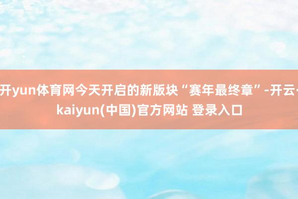 开yun体育网今天开启的新版块“赛年最终章”-开云·kaiyun(中国)官方网站 登录入口
