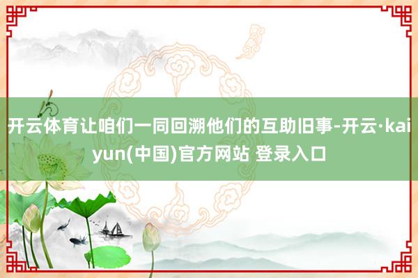 开云体育让咱们一同回溯他们的互助旧事-开云·kaiyun(中国)官方网站 登录入口