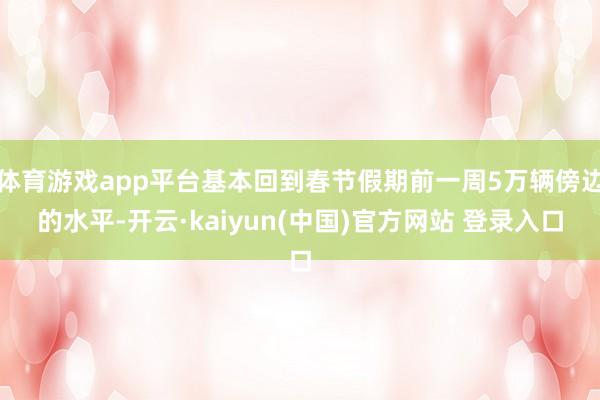 体育游戏app平台基本回到春节假期前一周5万辆傍边的水平-开云·kaiyun(中国)官方网站 登录入口