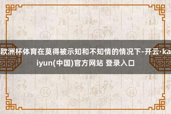 欧洲杯体育在莫得被示知和不知情的情况下-开云·kaiyun(中国)官方网站 登录入口
