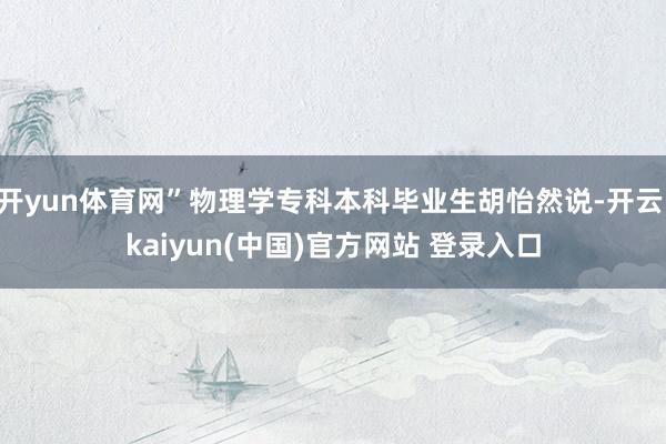 开yun体育网”物理学专科本科毕业生胡怡然说-开云·kaiyun(中国)官方网站 登录入口