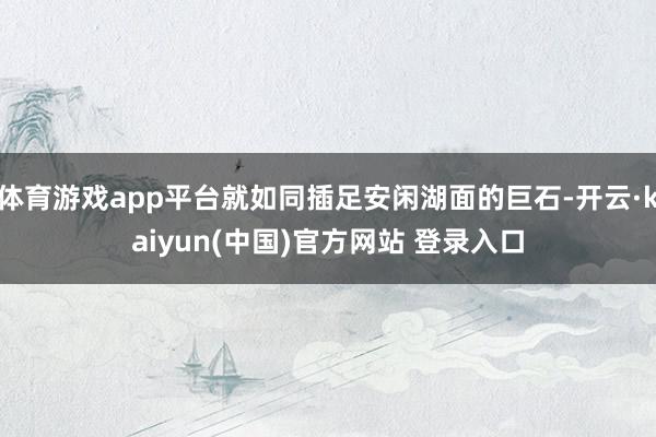 体育游戏app平台就如同插足安闲湖面的巨石-开云·kaiyun(中国)官方网站 登录入口